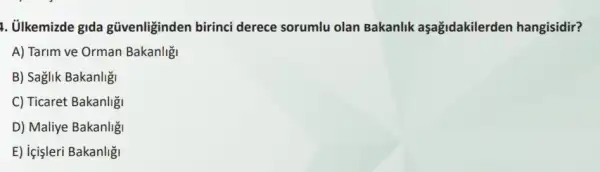 1. ülkemizde gida güvenliginden birinci derece sorumlu olan Bakanlik aşağidakilerden hangisidir?
A) Tarim ve Orman Bakanligi
B) Saglik Bakanlig
C) Ticaret Bakanligi
D) Maliye Bakanlig
E) içişleri Bakanligi