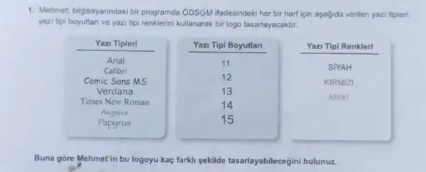 1. Mehmet; bilgisayarindaki bir programda ODSGM ifadesindeki her bir harf için aşagida verilen yazi tipleri,
yazi tipi boyutlan ve yazi tipi renklerini kullanarak bir logo tasarlayacaktir.
Buna gōre Mehmet'in bu logoyu kaç farkli sekilde tasarlayabilecegini bulunuz.