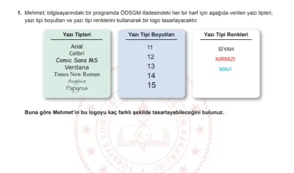 1. Mehmet, bilgisayarndaki bir programda ỞDSGM ifadesindeki her bir harf için aşağida verilen yazi tipleri,
yazi tipi boyutlari ve yazi tipi renklerini kullanarak bir logo tasarlayacaktir.
Yazi Tipi Renkleri
Buna gore Mehmet'in bu logoyu kaç farkli sekilde tasarlayabilecegini bulunuz.