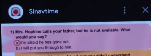 1) Mrs. Hopkins calls your father , but he is not available. What
would you say?
(a)I'm afraid he has gone out.
b) I will put you through to him.