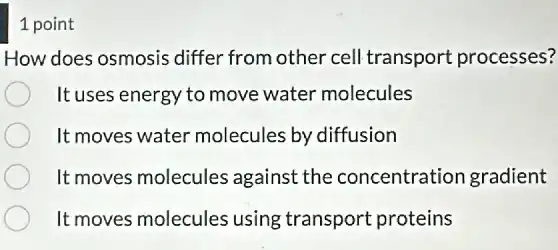 1 point
How does osmosis differ from other cell transport processes?
It uses energy to move water molecules
It moves water molecules by diffusion
It moves molecules against the concentration gradient
It moves molecules using transport proteins