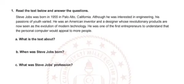 1. Read the text below and answer the questions.
Steve Jobs was born in 1955 in Palo Alto, California. Although he was interested in engineering . his
passions of youth varied He was an American inventor and a designer whose revolutionary products are
now seen as the evolution of modern technology . He was one of the first entrepreneurs to understand that
the personal computer would appeal to more people.
a. What is the text about?
b. When was Steve Jobs born?
c. What was Steve Jobs profession?