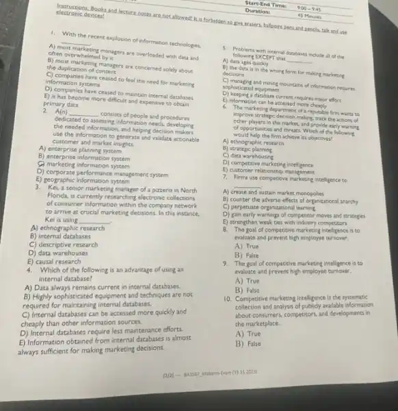 1. With the recent explosion of information technologies.
A) most
the by abors are overloaded with data and
__
often overwhelmed by it
B) most marketing managers are concerned solely about
the duplication of
C) companies have ceased to feel the need for marketing
information systems
D) companies have ceased to maintain internal databases
E) it has become more difficult and expensive to obtain
2. A(n)
__
consists of people and procedures
primary data
dedicated to assessing information needs, developing
the needed information, and helping decision cloping
use the information to generate and validate actionable
customer and market insights.
A) enterprise planning system
B) enterprise information system
(C) marketing information system
D) corporate performance managements pretem
E) geographic information system
3. Kei,a senior marketing manager of pizzeria in North
Florida, is currently researching electronic collections
of consumer information within the company network
to arrive at crucial marketing decisions. In this instance,
Kei is using __ .
A) ethnographic research
B) internal databases
C) descriptive research
D) data warehouses
E) causal research
4. Which of the following is an advantage of using an
internal database?
A) Data always remains current in internal databases.
B) Highly sophisticated equipment and techniques are not
required for maintaining internal databases.
C) Internal databases can be accessed more quickly and
cheaply than other information sources.
D) Internal databases require less maintenance efforts.
E) Information obtained from internal databases is almost
always sufficient for making marketing decisions.
[2/2] - 843567 Midterm Exam (13.11.2023)
electronic devices!
discriminat Books and lecture notes are not allowed! It is forbidden to give ecasers, ballpoins pens and pencils, talkand use
following EXCEPT that
__
5. Problems puth internal databases include all of the
A) data ages quickly
B) the data is in the wrong form for making marketing decisions
C) managing and mining mountains of information requires
sophisticated equipment
D) keeping a database current requires major effort
E) information can be accessed more
improve strategic decision making, track the actions of
other players in the market, and provide early warning
of opportunities and threats Which of the following
would help the firm achieve its objectives?
A) ethnographic research
B)strategic planning
C) data warehousing
D) competitive marketing intelligence
E) customer relationship management
7. Firms use competitive marketing intelligence to
__
A) create and sustain market monopolies
B) counter the adverse effects of organizational anarchy
C) perpetuate organizational learning
D) gain early warnings of competitor moves and strategies
E) strengthen weak ties with industry competitors
8. The goal of competitive marketing intelligence is to
evaluate and prevent high employee turnover.
A) True
B) False
9. The goal of competitive marketing intelligence is to
evaluate and prevent high employee turnover.
A) True
B) False
10. Competitive marketing intelligence is the systematic
collection and analysis of publicly available information
about consumers, competitors, and developments in
the marketplace. __
A) True
B) False