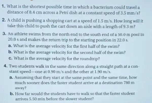 1. What is the shortest possible time in which a bacterium could travel a
distance of 8.4 cm across a Petri dish at a constant speed of 3.5mm/s
2. A child is pushing a shopping cart at a speed of 1.5m/s How long will it
take this child to push the cart down an aisle with a length of 9.3 m?
3. An athlete swims from the north end to the south end of a 50.0 m pool in
20.0 s and makes the return trip to the starting position in 22.0 s.
a. What is the average velocity for the first half of the swim?
b. What is the average velocity for the second half of the swim?
c. What is the average velocity for the roundtrip?
4. Two students walk in the same direction along a straight path at a con-
stant speed-one at 0.90m/s and the other at 1.90m/s
a. Assuming that they start at the same point and the same time,how
much sooner does the faster student arrive at a destination 780 m
away?
b. How far would the students have to walk so that the faster student
arrives 5.50 min before the slower student?