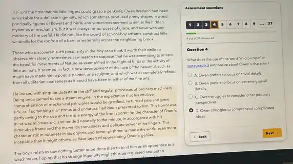 [1] From the time that his little fingers could grasp a penknife, Owen Warland had been
remarkable for a delicate ingenuity, which sometimes produced pretty shapes in wood,
principally figures of flowers and birds, and sometimes seemed to aim at the hidden
mysteries of mechanism. But it was always for purposes of grace, and never with any
mockery of the useful He did not, like the crowd of school-boy artisans, construct little
windmills for the rooftop of a barn or watermills across the neighboring brook.
Those who discovered such peculiarity in the boy as to think it worth their while to
observe him closely, sometimes saw reason to suppose that he was attempting to imitate
the beautiful movements of Nature as exemplified in the flight of birds or the activity of
little animals. It seemed in fact, a new development of the love of the beautiful, such as
might have made him a poet, a painter,or a sculptor, and which was as completely refined
from all utilitarian coarseness as it could have been in either of the fine arts.
He looked with singular distaste at the stiff and regular processes of ordinary machinery.
Being once carried to see a steam engine in the expectation that his intuitive
comprehension of mechanical principles would be gratified he turned pale and grew
sick, as if something monstrous and unnatural had been presented to him This horror was
partly owing to the size and terrible energy of the iron laborer; for the character of Owen's
mind was microscopic, and tended naturally to the minute, in accordance with his
diminutive frame and the marvellous smallness and delicate power of his fingers . This
characteristic minuteness in his objects and accomplishments made the world even more
incapable than it might otherwise have been of appreciating Owen's genius.
The boy's relatives saw nothing better to be done than to bind him as an apprentice to a
watchmaker, hoping that his strange ingenuity might thus be regulated and put to
Assessment Questions
4 out of 37 Answered
Question 4
What does the use of the word "microscopic"in
paragraph 3 emphasize about Owen's character?
A. Owen prefers to focus on trivial details.
B. Owen prefers to focus on extremely small
details.
C. Owen struggles to consider other people's
perspectives.
D. Owen struggles to comprehend complicated
ideas.