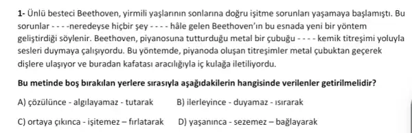 1- Unlü besteci Beethoven , yirmili yaşlarinin sonlarina dogru işitme sorunlari yaşamaya başlamişti. Bu
sorunlar -neredeyse hiệbir sey - - - hâle gelen Beethoven'in bu esnada yeni bir yontem
geliştirdigi sõylenir Beethoven, piyanosuna tutturdugu metal bir gubugu - kemik titreşimi yoluyla
sesleri duymaya calişiyordu.Bu yõntemde, piyanoda oluşan titreşimler metal cubuktan geçerek
dişlere ulasiyor ve buradan kafatasi araciligiyla iç kulaga iletiliyordu.
Bu metinde bos birakilan yerlere sirasiyla aşağidakilerin hangisinde verilenler getirilmelidir?
A) cõzülince - algilayamazzzz - tutarak
B) ilerleyince - duyamaz-Isirarak
C) ortaya gikinca - işitemez - firlatarak
D) yaşaninca - sezemez - baglayarak