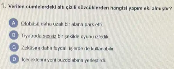 1. Verilen cümlelerdeki alt çizili sôzcüklerden hangisi yapim eki almistir?
A Otobusu daha uzak bir alana park etti.
B Tiyatroda sessiz bir sekilde oyunu izledik.
C Zekâsini daha faydali işlerde de kullanabilir.
D iceceklerini yeni buzdolabina yerleştirdi.