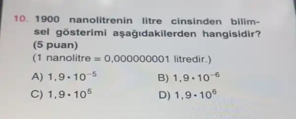 10. 1900 nanolitrenin litre cinsinden bilim-
sel gosterimi aşağidakilerden hangisidir?
(5 puan)
(1 nanolitre=0,000000001 litredir.)
A) 1,9cdot 10^-5
B) 1,9cdot 10^-6
C) 1,9cdot 10^5
D) 1,9cdot 10^6