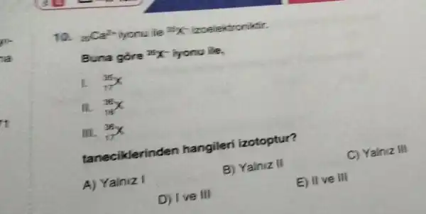 10. ancer iyonu ife 35X - izoelektroniktir.
Buna gore IFX iyonu ile,
I. (}_{17)^25X
(}_{16)^36X
III. (}_{17)^36X
tanecikleri den hangileri izotoptur?
A) Yalniz I
B) Yalniz II
E) II ve III
D) Ive III
C) Yalniz III