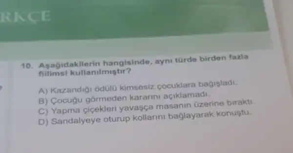 10. Asagidakile rin hangisinde , ayni türde birden fazla
fiilimsi kullanilmiştir?
A) Kazandig odülü kimsesiz cocuklara bagisladi.
B) Cocugu gormeden kararini açiklamadi.
C) Yapma cicekleri yavasça masanin üzerine birakti.
D) Sandalyeye oturup kollarini baglayarak konustu.