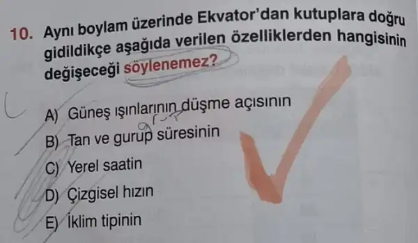 10. Ayni boylam uzerinde Ekvator'dan kutuplara doğru
aşağida verilen ozellikler den hangisinin
degisecegi soylenemez?
A) Günes Işinlarinin Ldúsme açisinin
B) Tan ve gurup süresinin
C) Yerel saatin
D) Cizgisel hizin
E) iklim tipinin