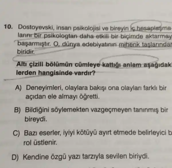 10. Dostoyevski , insan psikolojisi ve bireyin is hesaplasma
larinr bir psikologtan daha-etkili bir bicimde aktarmay
başarmiştir.O. dünya edebiyatinin mihenk taslarindar
biridir.
Alti cizili bolümün cümleye kattig anlam asagidak
lerden hangisinde vardir?
A) D eneyimleri , olaylara bakisi ona olaylar farkli bir
açidan ele almay ôğretti.
B) Bildigini soylemekten vazgeçmeyen taninmis bir
bireydi.
C) Bazi eserler , iyiyi kotüyü aylrt etmede belirleyici b
rol ủstlenir.
D) Kendine : ózgủ yaz tarziyla sevilen biriydi.