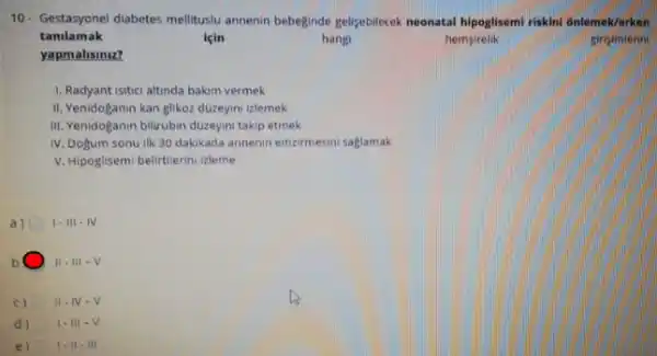 10- Gestasyonel diabetes melitusu annenin bebeginde gellseblecck noonatal hipoglisemi riskini 6nlemek/erken
tanilamak
hangi	hemsirelik	ginsimlerin
yapmalisiniz?
1. Radyant isitici altinda bakim vermek
II. Yenidoganin kan glikoz düzeyini izlemek
III. Yenidoganin bilirubin duzeyin takip etmek
IV. Dogum sonu IIk 30 dakikada annenin emzirmesin saglamak
V. Hipoglisemi belirtilerini zleme
a) 1-111-N
b II. III - V
c) II-IV -V
d) 1. III-V
e) 1. II-III