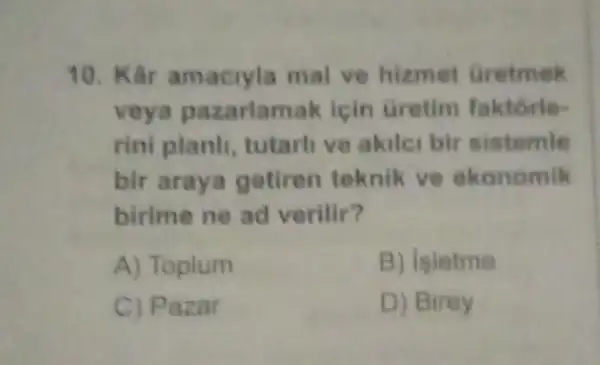 10. Kâr amacryla mal ve hizmet Gretmek
veya pazarlam k icin Gretim faktorie-
rini planh, tutarli ve akilei bir sistemle
bir araya getiren teknik ve ekonomik
birime ne ad verilir?
A) Toplum	B) leletme
C) Pazar	D) Birey