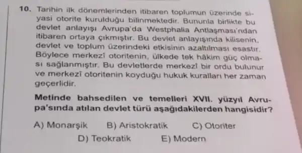 10. Tarihin ilk dònemlerinden itibaren toplumun üzerinde si-
yasi otorite kuruldugu bilinmektedir Bununla birlikte bu
devlet anlayişi Avrupa'da Westphalia Antlaşmasi'ndan
itibaren ortaya Clkmiştir. Bu devlet anlayişinda kilisenin.
devlet ve toplum üzerindeki etkisinin azaltilmasi esastir.
Bỏylece merkezi otoritenin, ülkede tek hâkim gũc olma-
si saglanmiştir Bu devletlerde merkezi bir ordu bulunur
ve merkezi otoritenin koydugu hukuk kurallari her zaman
gecerlidir.
Metinde bahsedilen ve temelleri XVII yüzyil Avru-
pa'sinda atilan devlet túrú aşağidakile rden hangisidir?
A) Monarşik
B) Aristokratik
C) Otoriter
D) Teokratik
E) Modern