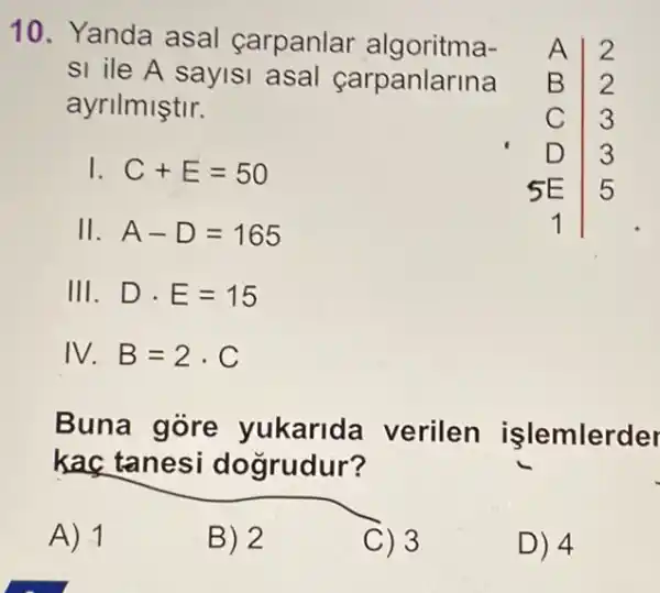 10. Yanda asal carpanlar algoritma-
A I 2
sl ile A sayisi asal çarpanlarina B 2
ayrilmiştir.
C 3
I C+E=50
5E 5
D 3
II. A-D=165	1
III. Dcdot E=15
IV. B=2cdot C
Buna gore yukarida verilen işlemlerder
kaç tanesi dogrudur?
A) 1
B) 2
C) 3
D) 4