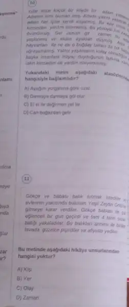 10
Yillar once kocuk bir koyde bir adam
Adamin ismi Numan imis Koyde yalniz
adam her isine kend
kimseden yardim istememis. Bu zaman her zan ovunormos. Gel zaman git chaman bu rans
ve elden ayaktan dusmus Artik
hayvanlan ile ne de o bugday tarlasi ile tek bas.
ufrasamamis. Yalnz yasamanin kolay
baska insanlara ihtiyaç olmadigin
lakin kimseden de yardim isteyememis.
Yukandaki metin asagidaki
atasoziering
hangisiyle baglantlidir?
A) Ayagini yorganina gore uzat.
B) Damlaya damlaya gol olur.
C) El el ile degirmen yel ile
D) Can bogazdan gelir.
11
Gokge ve babasi balik tutmak istedier
evierinin yakminda bulunan Yesi Zeytin Golone
gitmeye karar verdiler. Gókge babasi ile ca
eglencell bir gün geçirdi ve tam 4 tane sazar
baligi yakaladilar. Bu baliklari annesi ile birlis
tavada güzelce pisjirdiler ve afiyetle yediler.
Bu metinde asagidaki hikâye unsurlarindan
hangisi yoktur?
A) Kisi
B) Yer
C) Olay
D Zaman