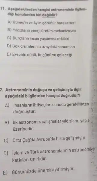 11 . Agağidakilerden hangisi astronominin ilgilen-
diçi konulardan biri degildir?
A) Günesin ve Ay'in gorünür hareketleri
B) Yildizlarin enerji üretim mekanizmasi
C) Burçlarin insan yaşamina etkileri
D) Gok cisimlerinin uzaydaki konumlari
E) Evrenin dünü , bugünũ ve geleceği
2. Astronominin dogusu ve gelişimiyle ilgili
aşağidaki bilgilerden hangisi dogrudur?
A) insanlarin ihtiyaçlari sonucu gereklilikten
dogmuştur.
B) ilk astronomik calismalar yildizlarin yapisi
üzerinedir.
C) Orta Cag'da Avrupa'da hizla gelismiştir.
D) islam ve Tùrk astronomlarinir astronomiye
katkilari sinirlidir.
E)Günümüzde onemini yitirmiştir.