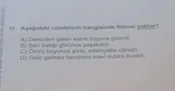 11. Asagidaki cümlelerin hangisinde filimsi yoktur?
A) Denizden gelen esinti hosuna giderdi.
B) Sari baligi gorunce sasakaldi.
C) Ômrú boyunca siirle, edebiy atla ugraşti.
D) Gelir gelmez kendisini mavi sulara birakti.