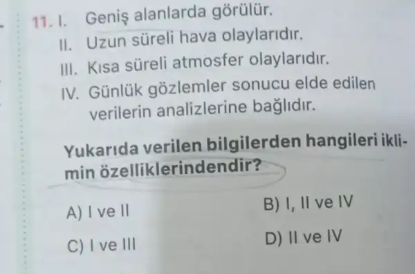 11. I. Genis alanlarda gorülür.
II. Uzun súreli hava olaylaridir.
III. Kisa süreli atmosfer olaylaridir.
IV. Günlük gozlemler sonucu elde edilen
verilerin analizleri ne baglidir.
Yukarida verilen bilgilerden hangileri ikli-
min ozelliklerindendir?
A) I ve ll
B) I, II ve IV
C) I ve III
D) IIV e IV