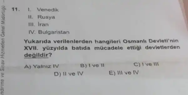 11. I. Venedik
II. Rusya
III. Iran
IV. Bulgaristan
Yukarida verilenler len hangileri Osmanl Devleti'nin
XVII. yüzyilda batida múcadele ettigi devletlerden
degildir?
A) Yalniz IV
B) 1 ve ll
C) 1 ve III
D) II ve IV
E) III ve IV