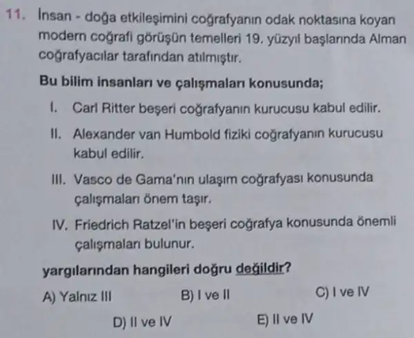 11. Insan-doga etkileşimini cografyanin odak noktasina koyan
modern coğrafi górüşün temelleri 19. yúzyil başlarinda Alman
cografyacilar tarafindan atilmiştir.
Bu bilim insanlari ve çalismalari konusunda;
I. Carl Ritter beseri cografyanin kurucusu kabul edilir.
II. Alexander van Humbold fiziki cografyanin kurucusu
kabul edilir.
III. Vasco de Gama'nin ulaşim cografyasi konusunda
calismalan ỏnem taşir.
IV. Friedrich Ratzel'in beseri cografya konusunda ốnemli
calismalari bulunur.
yargilarindan hangileri doğru değildir?
A) Yalniz III
B) Ive II
C) Ive IV
D) II ve IV
E) II ve IV