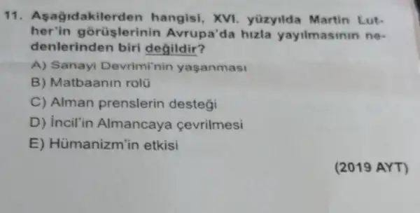 11. A sagidakilerden hangisi, XVI yüzyilda Martin Lut-
her'in gorüslerinin Avrupa'la hizla yayilmasinin ne-
denlerinden biri degildir?
A) Sanayi Devrimi'nin yaşanmasi
B) Matbaanin rolü
C) Alman prenslerin destegi
D) incil'in Almancay cevrilmesi
E) Hümanizm 'in etkisi
(2019 AYT)