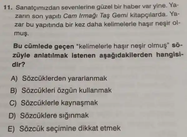 11. Sanatçimiz dan sevenlerine güzel bir haber var yine. Ya-
zarin son yapiti Cam Irmaği Tas Gemi kitapçilarda. Ya-
zar bu yapitinda bir kez daha kelimelerle haşir neşir ol-
mus.
Bu cümlede gecen "kelimelerle hasir neşir olmus" so-
zuyle anlatilmak istenen aşağidakilerden hangisi-
dir?
A) Sozcüklerc len yararlanmak
B) Sozcúkleri ozgün kullanmak
C)Sozcüklerle kaynasmak
D) Sozcüklere siginmak
E) Sôzcúk secimine dikkat etmek