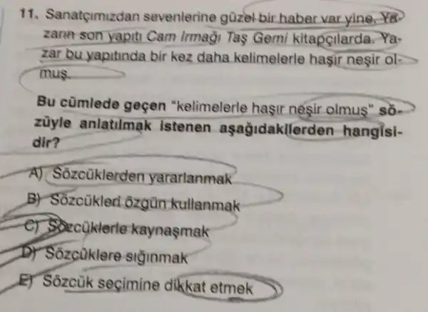 11. Sar natçimizdan sevenlerine guzel bir haber varyinera
zann son yapiti Cam Irmaği Tas Gemi kitapcilarda.Ya-
zar bu yapitinda bir kez daha kelimelerle hasir nesir ok
mus.
Bu cümlede gecen "kelimelerle hasir nesir olmus" so-
züyle anlatilmak istenen aşaỳidakller den-hangisi-
dir?
A) Sozcüklerde n yarartanmak
B) Sốzcùkleri ozgùn kullanmak
zcüklerle kaynasmak
D) Sozcuklere siginmak
E) Sozcuk secimine dikkat etmek