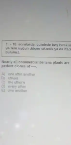 1.-10 sorularda , cumlede bos birakila
yerlere uygun dusen sozcuk ya da ifad
bulunuz.
Nearly all commercial banana plants are
perfect clones of
A) one after another
B) others'
C) the other's
every other
E one another