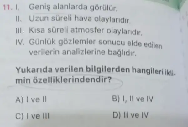 11.1. Genis alanlarda gorúlúr.
II. Uzun süreli hava olaylaridir.
III. Kisa sureli atmosfer olaylaridir.
IV. Günlük gozlemler sonucu elde edilen
verilerin analizlerine baglidir.
Yukarid a verilen bilgilerden hangileri ikli-
min erindendir?
A) I ve II
B) I, II ve IV
C) Ive III
D) II ve IV