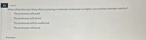 11
1 point
What will be the most likely effect of placing a freshwater protozoan in a highly co concentrated rated saltwater solution?
The protozoan will swell
The protozoan will shrink
The protozoan will be unaffected
The protozoan will burst.