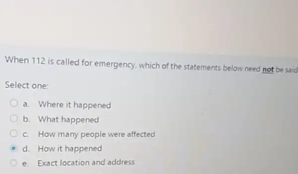 When 112 is called for emergency, which of the statements below need not be said
Select one:
a. Where it happened
b. What happened
c. How many people were affected
C d. How it happened
e. Exact location and address