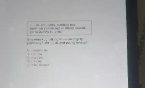 1.-16 sorularda, cümlede bos
birakilan yerlere uygun düsen sozcük
ya da ifadeyi bulunuz.
Why were you talking to so angrily
yesterday? Did do something wrong?
A) himself/he
B) he/his
C) him/he
D) his /he
E) him/himself