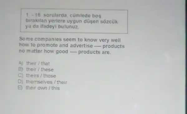 1.-16 sorularda , cümlede bos
birakilan yerlere uygun düsen sôzcúk
ya da ifadeyi bulunuz.
Some companies seem to know very well
how to promote and advertise -products
no matter how good-products are.
A) their/that
B) their/these
C) theirs/those
D ) themselves / their
E) their own/this