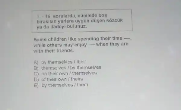 1.-16 sorularda , cümlede bos
birakilan yerlere uygun düsen sôzcúk
ya da ifadeyi bulunuz.
Some children like spending their time -
while others may enjoy __ when they are
with their friends.
A) by themselves I their
B) themselves/by themselves
C) on their own I themselves
D) of their own / theirs
E by themselves / them