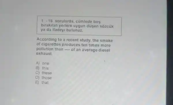 1.-16 sorularda, cümlede bos
birakilan yerlere uygun düsen sôzcủk
ya da ifadeyi bulunuz.
According to a recent study, the smoke
of cigarettes produces ten times more
pollution than of an average diesel
exhaust.
A) one
B) this
C) these
D ) those
E that