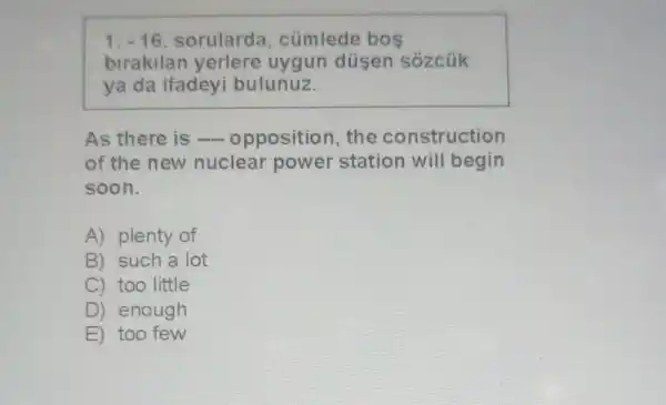 1.-16 sorularda , cümlede bos
birakilan yerlere uygun düsen sózcúk
ya da ifadeyi bulunuz.
As there is opposition, the construction
of the new nuclear power station will begin
soon.
A) plenty of
B) such a lot
C) too little
D ) enough
E too few