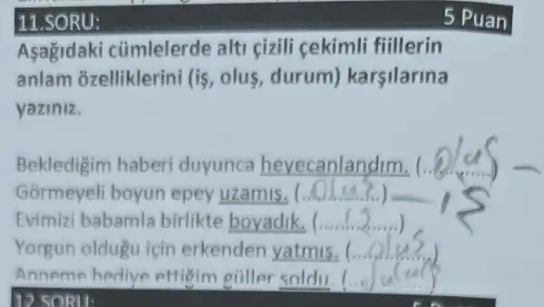 11.SORU:
Asagida ki cũmlelerde alti cizili cekimli fillerin
anlam ozelliklerini (is ,olus, durum)karsilarina
yaziniz.
Bekledigim haberi duyunca hevecanlandim. (. (.6.5)
Gormeyeli boyun epey uzamis. (.
Evimizi babamla birlikte boyadik, (....
Yorgun oldugu icin erkenden yatmis.( __
Anneme hedive effigim giiller soldu. (... __