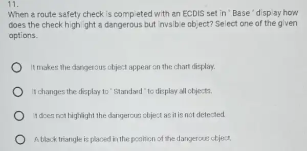 11.
When a route safety check is completed with an ECDIS set in 'Base' display how
does the check highlight a dangerous but invsible object? Select one of the given
options.
It makes the dangerous object appear on the chart display.
It changes the display to "Standard "to display all objects.
It does not highlight the dangerous object as it is not detected.
A black triangle is placed in the position of the dangerous object.