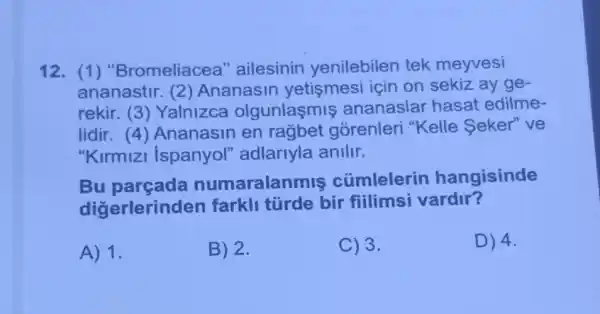 12. (1)"Bromeliacea 'ailesinin yenilebilen tek meyvesi
ananastir.2) Ananasin yetişmesi için on sekiz ay ge-
rekir. (3)Yalnizca olgunlaşmis ananaslar hasat edilme-
lidir.4) Ananasin en rağbet gorenleri "Kelle Seker" ve
"Kirmizi Ispanyol'adlariyla anilir.
Bu parçada numaralan mis cúmlelerin hangisinde
digerlerinc len farkli türde bir fiilimsi vardir?
A) 1.
B) 2.
C) 3.
D) 4.