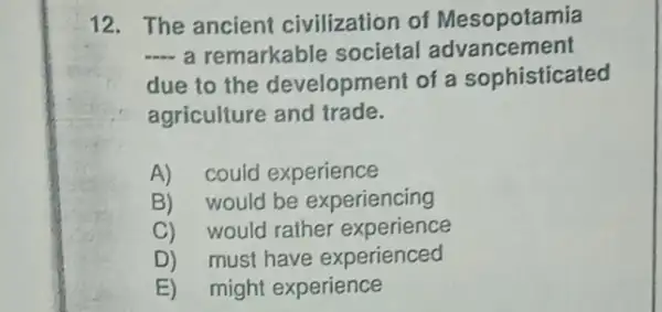 12. The ancient civilization of Mesopotamia
__ a remarkable societal advancement
due to the development of a sophisticated
agriculture and trade.
A) could experience
B) would be experiencing
C) would rather experience
D) must have experienced
E) might experience