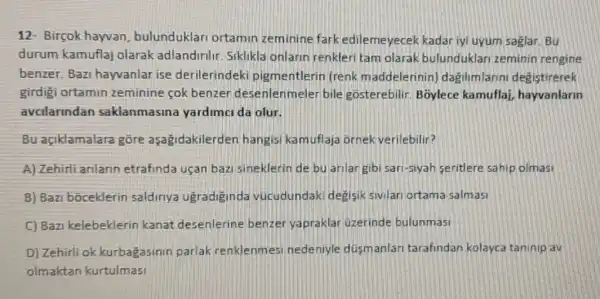 12- Birçok hayvan bulunduklari ortamin zeminine fark edilemeyecek kadar iyi uyum saglar. Bu
durum kamuflaj olarak adlandirilir Siklikla onlarin renkler tam olarak bulunduklari zeminin rengine
benzer.Bazi hayvanlar ise derilerindek pigmentlerin (renk m addelerinin) dagilimlarin degistirerek
girdigi ortamin zeminine cok benzer desenlenmeler bile gosterebilir. B5ylece kamuflai, hayvanlarin
avcilanndan saklanmasina yardimci da olur.
Bu açiklamalara gore aşagidakilerden hangisi kamuflaja ornek verilebilir?
A) Zehirli anlann etrafinda uçan bazi sineklerin de bu anlar gibi sari-siyah seritlere sahip olmasi
B) Bazi bōceklerin saldiriya ugradiginda vúcudundaki degisik sivilari ortama salmasi
C) Bazi kelebeklerin kanat desenlerine benzer yapraklar uzerinde bulunmasi
D) Zehirli ok kurbagasinin parlak renklenmesi nedeniyle dúsmanlari tarafindan kolayca taninip av
olmaktan kurtulmasi