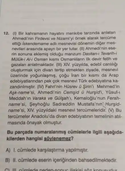 12. (I) Bir kahramanin hayatini menkibe tarzinda anlatan
Ahmedi'nin Firdevsi ve Nizami'yi ornek alarak tercủme
ettigi iskendername adli mesnevisi dónemin diger mes-
nevileri arasinda apayri bir yer tutar. (II)Ahmedi'nin ese-
rin sonuna eklemis oldugu manzum Dasitan-I Tevarih-i
Mülük-i AI-i Osman kismi Osmanlllarin ilk devir fetih ve
gazalan anlatmaktadir . (III) XIV.yüzyllda , edebi canlilig
olusturmak için divan tertip etmekten ziyade mesnevi
üzerinde yogunlasmis , cogu iran bir kismi da Arap
edebiyatlarind an pek cok mesnevi Türk edebiyatina ka-
zandirilmiştir.. (IV) Fahri'nin Hüsrev u Sirin'i Mehmed'in
Ask-name'si , Ahmedi'nin Cemsid ü Hursid'i , Yosuf-I
Meddah'in Varaka ve Gülsah'I , Kemaloglu'r un Ferah-
name'si,. Seyhoglu Sadreddin Mustafa'nin'Hursid-
name'si, XIV.yüzylldaki mesnevi tercümeleridir . M Bu
tercümeler Anadolu'da divan edebiyatinin temelinin atil-
masinda onayak olmuştur.
Bu parçada numaralanmis cümlelerle ilgill aşagida-
kilerden hangisi soylenemez?
A)I. cümlede karşilaştirma yapilmiştir.
B) II . cümlede eserin iceriginden bahsedilmek tedir.
C. Ill climlede neden-sonuc iliskisi sôz konusudur