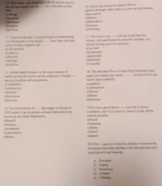 12. Individuals with disabilities who do not yet receive
the old age benefit may be __ for a discount on their
bills.
a) abrupt
b)accurate
c)principal
d)eligible
e)peculiar
13. Exposure therapy is a psychological treatment that
was developed to help people __ their fears and take
action to lead a happier life.
a) recommend
b) deprive
c)flourish
d)attempt
e)confront
14. Global health focuses on the improvement of
health around the world and the reduction of health __
among countries and populations.
a) disparities
b)admissions
c)treaties
d)intentions
e)tensions
15. The brief period of __ that began in Europe in
1924 ended in an economic collapse that came to be
known as the Great Depression.
a)benefit
b)display
c)prosperity
d)prevalence
e)defect
16. Alicia kept the power turned off as a
__
against shortages rather than as a cost-saving measure.
a)precaution
b)labour
c)dependence
d)menace
e)challenge
17. The school was __ with the belief that this
century, and specifically the next few decades, is a
crucial turning point for humanity.
a) insisted
b)postponed
c)pretended
d)admitted
e) founded
18. The persistent flow of water from fractured wter
mains and drains may cause __ erosion of soil and
lead to land instability.
a) gradual
b) prosperous
c)furious
d)fertile
e)dormant.
19 It's not a good idea to your car in snowy
conditions, but if you have to, leave it as far off the
road as possible.
a)found
b) abandon
c)betray
d) dwell
e)detect
20) The- goal is to help the children overcome the
emotional traits that interfere with their personal and
social growth and learning
a) Prevalent
b) Greedy
c) Numerous
d) Gradual
e) Ulaimate