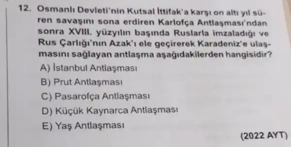 12. Osmanl Devleti'nin Kutsal ittifak'a karşi on alti yil sú-
ren savasin sona erdiren Karlofça Antlasmasi'ndan
sonra XVIII yizyilin basinda Ruslarla imzaladigi ve
Rus Carligi'nin Azak'lele gecirerek Karadeniz'e ulas-
masini saglay an antlaşma aşağidakile rden hangisidir?
A) istanbul Antlasmasi
B) Prut Antlaşmasi
C) Pasarofça Antlasmasi
D) Kúçúk Kaynarca Antlasmasi
E) Yas Antlaşmasi
(2022 AYT)