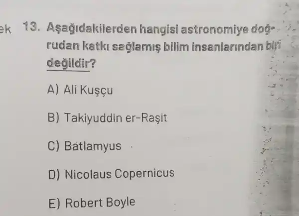 13. Asagidakiler den hangisi astronomi
rudan katki saglamis bilim insanlarm dan birt
degildir?
A) Ali Kusçu
B) T akiyuddin er-Rasit
C) Batlamyus
D) Nicolaus Copernicus
E) Robert B oyle