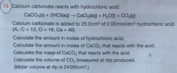 13 Calcium carbonate reacts with hydrochloric acid:
CaCO_(3)(s)+2HCl(aq)arrow CaCl_(2)(aq)+H_(2)O(l)+CO_(2)(g)
Calcium carbonate is added to 25.0cm^3 of 2.00mol/dm^3 hydrochloric acid.
(A_(r):C=12,O=16,Ca=40)
Calculate the amount in moles of hydrochloric acid.
Calculate the amount in moles of CaCO_(3) that reacts with the acid.
Calculate the mass of CaCO_(3) that reacts with the acid.
Calculate the volume of CO_(2) (measured at rtp)produced.
(Molar volume at rtp is 24000cm^3