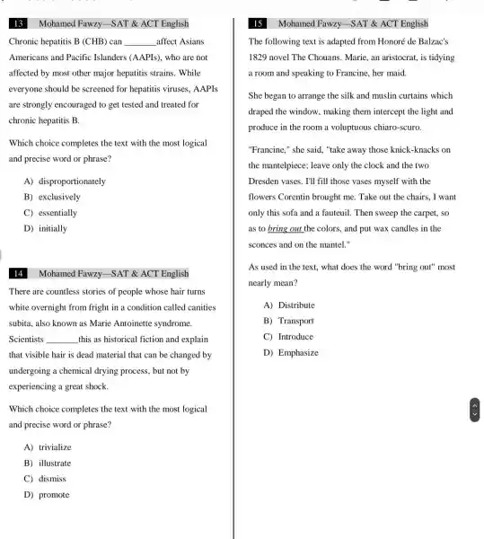 13
Chronic hepatitis B (CHB) can __ affect Asians
Americans and Pacific Islanders (AAPIs), who are not
affected by most other major hepatitis strains . While
everyone should be screened for hepatitis viruses . AAPIs
are strongly encouraged to get tested and treated for
chronic hepatitis B.
Which choice completes the text with the most logical
and precise word or phrase?
A)disproportionately
B) exclusively
C) essentially
D) initially
14
Mohamed Fawzy.-SAT & ACT English
There are countless stories of people whose hair turns
white overnight from fright in a condition called canities
subita, also known as Marie Antoinette syndrome.
Scientists __ this as historical fiction and explain
that visible hair is dead material that can be changed by
undergoing a chemical drying process, but not by
experiencing a great shock.
Which choice completes the text with the most logical
and precise word or phrase?
A) trivialize
B) illustrate
C) dismiss
D) promote
The following text is adapted from Honoré de Balzac's
1829 novel The Chouans. Marie, an aristocrat, is tidying
a room and speaking to Francine, her maid.
She began to arrange the silk and muslin curtains which
draped the window , making them intercept the light and
produce in the room a voluptuous chiaro-scuro.
"Francine," she said , "take away those knick-knacks on
the mantelpiece;; leave only the clock and the two
Dresden vases. I'll fill those vases myself with the
flowers Corentin brought me. Take out the chairs., I want
only this sofa and a fauteuil. Then sweep the carpet., so
as to bring out the colors, and put wax candles in the
sconces and on the mantel."
As used in the text, what does the word "bring out"' most
nearly mean?
A) Distribute
B) Transport
C) Introduce
D) Emphasize