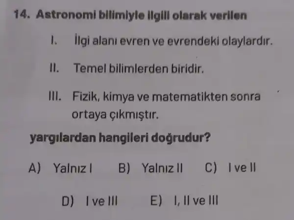 14. A stronomi bilimiyle ilgill olarak verilen
I. ilgi alan evren ve evrendeki olaylardir.
II. Temel bilimlerden biridir.
III. Fizik , kimya ve matematil xten sonra
ortaya cikmiştir.
yargilardan hangileri doğrudur?
A) Yalniz I
B) Yalniz II
C) Ivell
D) Ive III
E) 1,11 ve III